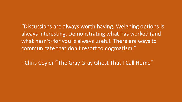“Discussions are always worth having. Weighing options is
always interesting. Demonstrating what has worked (and
what hasn't) for you is always useful. There are ways to
communicate that don't resort to dogmatism.”
- Chris Coyier “The Gray Gray Ghost That I Call Home”

