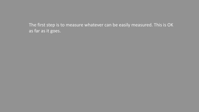 The first step is to measure whatever can be easily measured. This is OK
as far as it goes. The second step is to disregard that which can't be
easily measured or to give it an arbitrary quantitative value. This is
artificial and misleading. The third step is to presume that what can't be
measured easily really isn't important. This is blindness. The fourth step
is to say that what can't be easily measured really doesn't exist. This is
suicide.
— Daniel Yankelovich "Corporate Priorities: A continuing study of the
new demands on business." (1972)

