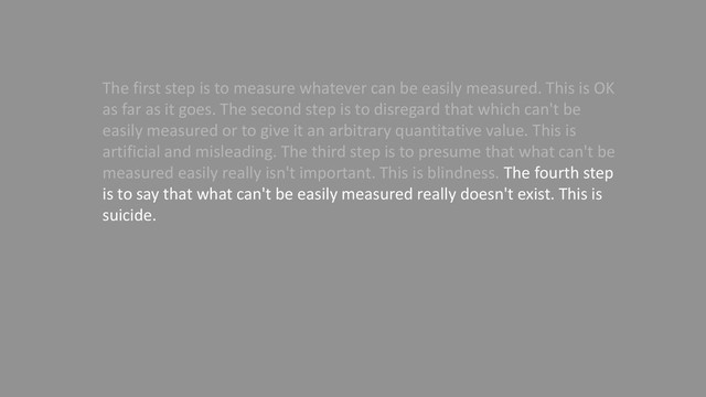 The first step is to measure whatever can be easily measured. This is OK
as far as it goes. The second step is to disregard that which can't be
easily measured or to give it an arbitrary quantitative value. This is
artificial and misleading. The third step is to presume that what can't be
measured easily really isn't important. This is blindness. The fourth step
is to say that what can't be easily measured really doesn't exist. This is
suicide.
— Daniel Yankelovich "Corporate Priorities: A continuing study of the
new demands on business." (1972)
