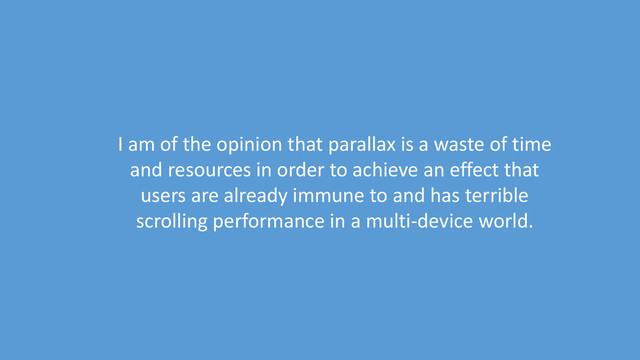 I am of the opinion that parallax is a waste of time
and resources in order to achieve an effect that
users are already immune to and has terrible
scrolling performance in a multi-device world.

