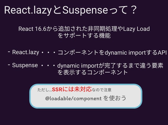 React.lazyとSuspenseって？
React 16.6から追加された非同期処理やLazy Load
をサポートする機能
Suspense
- ・・・dynamic importが完了するまで違う要素
を表示するコンポーネント
React.lazy
- ・・・コンポーネントをdynamic importするAPI
@loadable/component を使おう
SSRには未対応
ただし... なので注意
