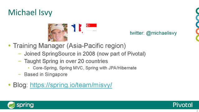 2
Michael	  Isvy	
  Training Manager (Asia-Pacific region)
–  Joined SpringSource in 2008 (now part of Pivotal)
–  Taught Spring in over 20 countries
▪  Core-Spring, Spring MVC, Spring with JPA/Hibernate
–  Based in Singapore
  Blog: https://spring.io/team/misvy/
twitter: @michaelisvy
