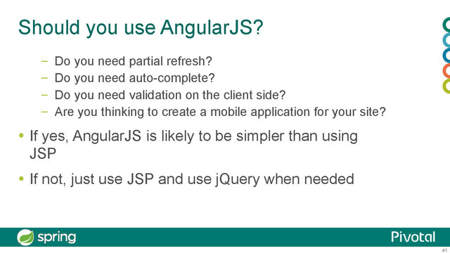 41
Should you use AngularJS?
–  Do you need partial refresh?
–  Do you need auto-complete?
–  Do you need validation on the client side?
–  Are you thinking to create a mobile application for your site?
  If yes, AngularJS is likely to be simpler than using
JSP
  If not, just use JSP and use jQuery when needed
