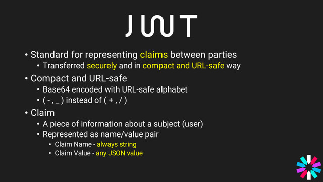 • Standard for representing claims between parties
• Transferred securely and in compact and URL-safe way
• Compact and URL-safe
• Base64 encoded with URL-safe alphabet
• ( - , _ ) instead of ( + , / )
• Claim
• A piece of information about a subject (user)
• Represented as name/value pair
• Claim Name - always string
• Claim Value - any JSON value
