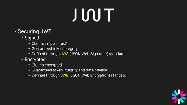 • Securing JWT
• Signed
• Claims in “plain text”
• Guaranteed token integrity
• Defined through JWS (JSON Web Signature) standard
• Encrypted
• Claims encrypted
• Guaranteed token integrity and data privacy
• Defined through JWE (JSON Web Encryption) standard

