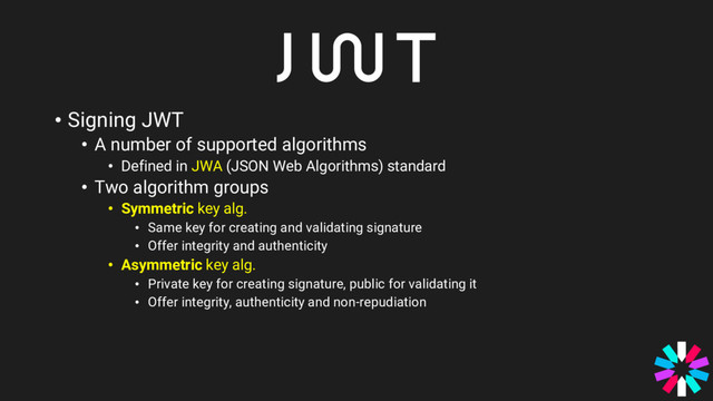 • Signing JWT
• A number of supported algorithms
• Defined in JWA (JSON Web Algorithms) standard
• Two algorithm groups
• Symmetric key alg.
• Same key for creating and validating signature
• Offer integrity and authenticity
• Asymmetric key alg.
• Private key for creating signature, public for validating it
• Offer integrity, authenticity and non-repudiation
