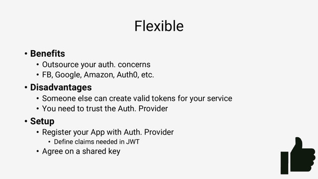 Flexible
• Benefits
• Outsource your auth. concerns
• FB, Google, Amazon, Auth0, etc.
• Disadvantages
• Someone else can create valid tokens for your service
• You need to trust the Auth. Provider
• Setup
• Register your App with Auth. Provider
• Define claims needed in JWT
• Agree on a shared key

