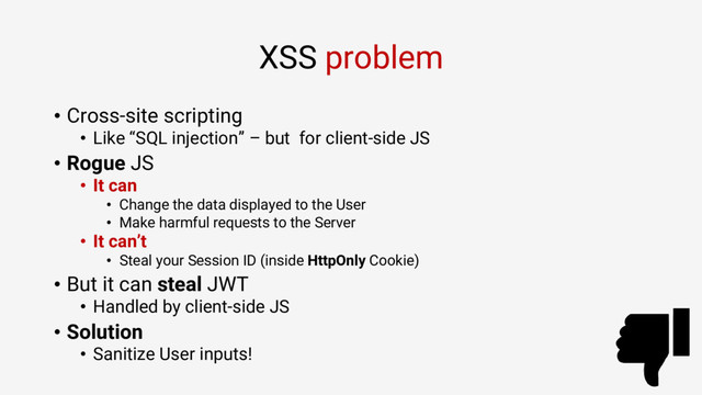 XSS problem
• Cross-site scripting
• Like “SQL injection” – but for client-side JS
• Rogue JS
• It can
• Change the data displayed to the User
• Make harmful requests to the Server
• It can’t
• Steal your Session ID (inside HttpOnly Cookie)
• But it can steal JWT
• Handled by client-side JS
• Solution
• Sanitize User inputs!
