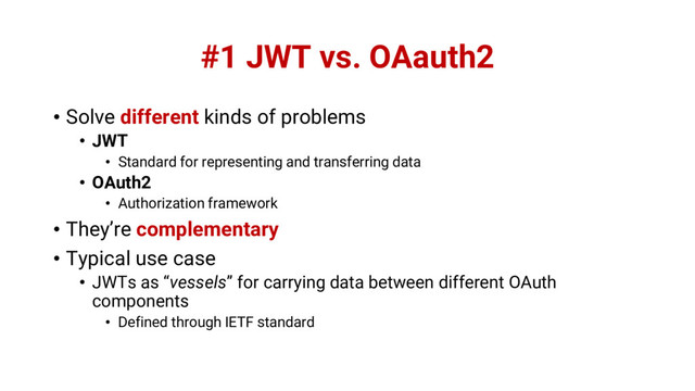 #1 JWT vs. OAauth2
• Solve different kinds of problems
• JWT
• Standard for representing and transferring data
• OAuth2
• Authorization framework
• They’re complementary
• Typical use case
• JWTs as “vessels” for carrying data between different OAuth
components
• Defined through IETF standard
