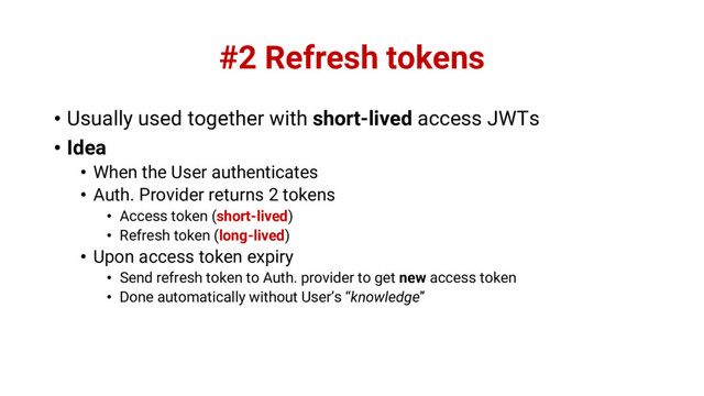 #2 Refresh tokens
• Usually used together with short-lived access JWTs
• Idea
• When the User authenticates
• Auth. Provider returns 2 tokens
• Access token (short-lived)
• Refresh token (long-lived)
• Upon access token expiry
• Send refresh token to Auth. provider to get new access token
• Done automatically without User’s “knowledge”
