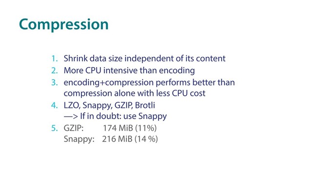 Compression
1. Shrink data size independent of its content
2. More CPU intensive than encoding
3. encoding+compression performs better than
compression alone with less CPU cost
4. LZO, Snappy, GZIP, Brotli 
—> If in doubt: use Snappy
5. GZIP: 174 MiB (11%) 
Snappy: 216 MiB (14 %)
