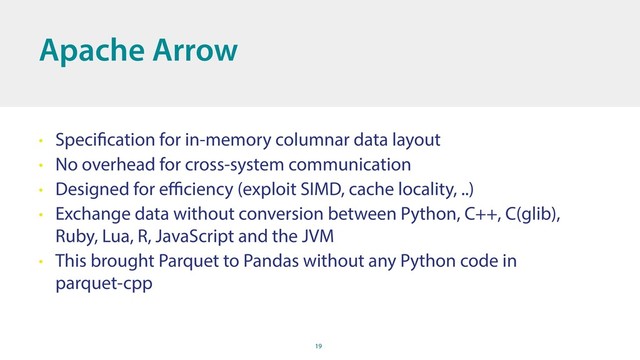 19
Apache Arrow
• Specification for in-memory columnar data layout
• No overhead for cross-system communication
• Designed for eﬃciency (exploit SIMD, cache locality, ..)
• Exchange data without conversion between Python, C++, C(glib),
Ruby, Lua, R, JavaScript and the JVM
• This brought Parquet to Pandas without any Python code in
parquet-cpp
