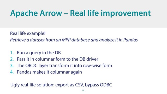 23
Apache Arrow – Real life improvement
Real life example!
Retrieve a dataset from an MPP database and analyze it in Pandas
1. Run a query in the DB
2. Pass it in columnar form to the DB driver
3. The OBDC layer transform it into row-wise form
4. Pandas makes it columnar again
Ugly real-life solution: export as CSV, bypass ODBC
