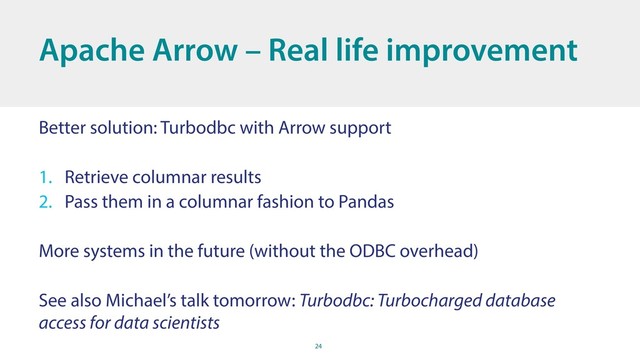 24
Better solution: Turbodbc with Arrow support
1. Retrieve columnar results
2. Pass them in a columnar fashion to Pandas
More systems in the future (without the ODBC overhead)
See also Michael’s talk tomorrow: Turbodbc: Turbocharged database
access for data scientists
Apache Arrow – Real life improvement
