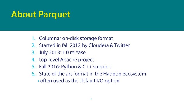 9
About Parquet
1. Columnar on-disk storage format
2. Started in fall 2012 by Cloudera & Twitter
3. July 2013: 1.0 release
4. top-level Apache project
5. Fall 2016: Python & C++ support
6. State of the art format in the Hadoop ecosystem
• often used as the default I/O option
