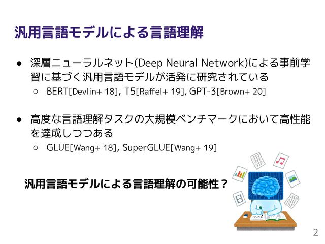汎用言語モデルによる言語理解
● 深層ニューラルネット(Deep Neural Network)による事前学
習に基づく汎用言語モデルが活発に研究されている
○ BERT[Devlin+ 18], T5[Raﬀel+ 19], GPT-3[Brown+ 20]
● 高度な言語理解タスクの大規模ベンチマークにおいて高性能
を達成しつつある
○ GLUE[Wang+ 18], SuperGLUE[Wang+ 19]
2
汎用言語モデルによる言語理解の可能性？
