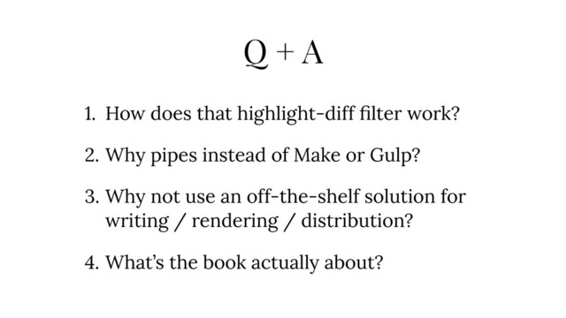 Q + A
1. How does that highlight-diff ﬁlter work?
2. Why pipes instead of Make or Gulp?
3. Why not use an off-the-shelf solution for
writing / rendering / distribution?
4. What’s the book actually about?
