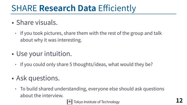 SHARE Research Data Eﬃciently
• Share visuals.
• If you took pictures, share them with the rest of the group and talk
about why it was interesting.
• Use your intuition.
• If you could only share 5 thoughts/ideas, what would they be?
• Ask questions.
• To build shared understanding, everyone else should ask questions
about the interview.
12
