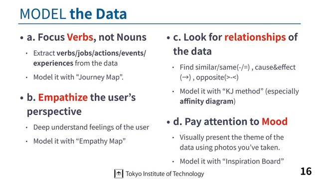 MODEL the Data
• a. Focus Verbs, not Nouns
• Extract verbs/jobs/actions/events/
experiences from the data
• Model it with "Journey Map”.
• b. Empathize the user’s
perspective
• Deep understand feelings of the user
• Model it with “Empathy Map”
• c. Look for relationships of
the data
• Find similar/same(-/=) , cause&eﬀect
(→) , opposite(>-<)
• Model it with “KJ method” (especially
aﬃnity diagram)
• d. Pay attention to Mood
• Visually present the theme of the
data using photos you’ve taken.
• Model it with “Inspiration Board”
16
