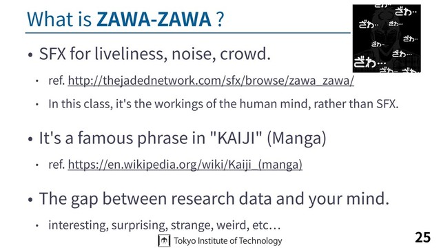What is ZAWA-ZAWA ?
• SFX for liveliness, noise, crowd.
• ref. http://thejadednetwork.com/sfx/browse/zawa_zawa/
• In this class, it's the workings of the human mind, rather than SFX.
• It's a famous phrase in "KAIJI" (Manga)
• ref. https://en.wikipedia.org/wiki/Kaiji_(manga)
• The gap between research data and your mind.
• interesting, surprising, strange, weird, etc
25
