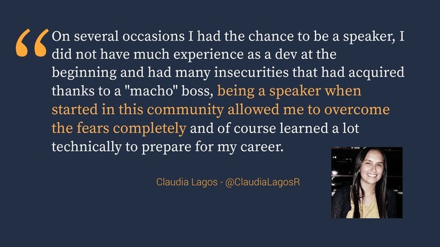 “On several occasions I had the chance to be a speaker, I
did not have much experience as a dev at the
beginning and had many insecurities that had acquired
thanks to a "macho" boss, being a speaker when
started in this community allowed me to overcome
the fears completely and of course learned a lot
technically to prepare for my career.
Claudia Lagos - @ClaudiaLagosR
