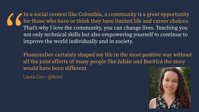 “In a social context like Colombia, a community is a great opportunity
for those who have or think they have limited life and career choices.
That's why I love the community, you can change lives. Teaching you
not only technical skills but also empowering yourself to continue to
improve the world individually and in society.
PionerasDev certainly shaped my life in the most positive way without
all the joint efforts of many people like Julián and Buriticá the story
would have been different
Laura Ciro - @ltciro
