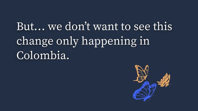 But… we don’t want to see this
change only happening in
Colombia.
