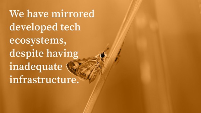 We have mirrored
developed tech
ecosystems,
despite having
inadequate
infrastructure.

