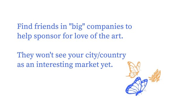 Find friends in "big" companies to
help sponsor for love of the art.
They won't see your city/country
as an interesting market yet.

