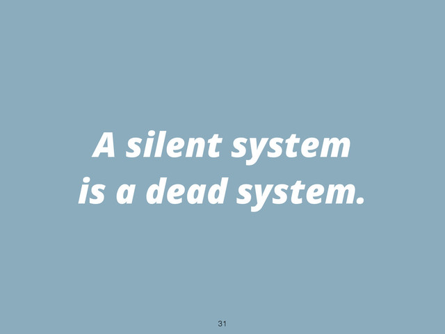 A silent system
is a dead system.
31
