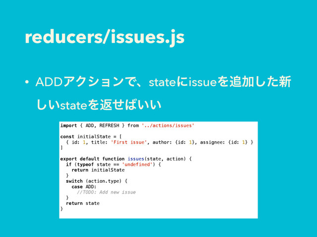 reducers/issues.js
• ADDΞΫγϣϯͰɺstateʹissueΛ௥Ճͨ͠৽
͍͠stateΛฦͤ͹͍͍
import { ADD, REFRESH } from '../actions/issues'
const initialState = [
{ id: 1, title: 'First issue', author: {id: 1}, assignee: {id: 1} }
]
export default function issues(state, action) {
if (typeof state == 'undefined') {
return initialState
}
switch (action.type) {
case ADD:
//TODO: Add new issue
}
return state
}
