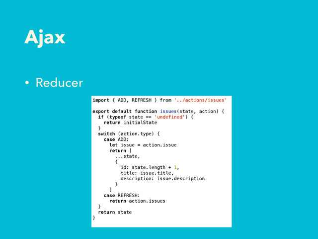 Ajax
• Reducer
import { ADD, REFRESH } from '../actions/issues'
export default function issues(state, action) {
if (typeof state == 'undefined') {
return initialState
}
switch (action.type) {
case ADD:
let issue = action.issue
return [
...state,
{
id: state.length + 1,
title: issue.title,
description: issue.description
}
]
case REFRESH:
return action.issues
}
return state
}
