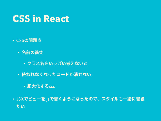 CSS in React
• CSSͷ໰୊఺
• ໊લͷিಥ
• Ϋϥε໊Λ͍ͬͺ͍ߟ͑ͳ͍ͱ
• ࢖ΘΕͳ͘ͳͬͨίʔυ͕ফͤͳ͍
• ංେԽ͢Δcss
• JSXͰϏϡʔΛ.jsͰॻ͘Α͏ʹͳͬͨͷͰɺελΠϧ΋Ұॹʹॻ͖
͍ͨ

