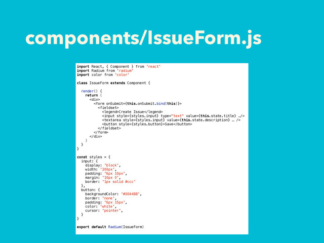 components/IssueForm.js
import React, { Component } from 'react'
import Radium from 'radium'
import color from 'color'
class IssueForm extends Component {
render() {
return (
<div>


Create Issue


Save


</div>
)
}
}
const styles = {
input: {
display: 'block',
width: '200px',
padding: '6px 10px',
margin: '10px 0',
border: '1px solid #ccc'
},
button: {
backgroundColor: '#00A4BB',
border: 'none',
padding: '6px 15px',
color: 'white',
cursor: 'pointer',
}
}
export default Radium(IssueForm)
