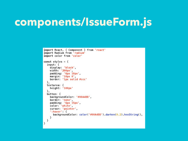 components/IssueForm.js
import React, { Component } from 'react'
import Radium from 'radium'
import color from 'color'
const styles = {
input: {
display: 'block',
width: '200px',
padding: '6px 10px',
margin: '10px 0',
border: '1px solid #ccc'
},
textarea: {
height: '100px'
},
button: {
backgroundColor: '#00A4BB',
border: 'none',
padding: '6px 15px',
color: 'white',
cursor: 'pointer',
':hover': {
backgroundColor: color('#00A4BB').darken(0.2).hexString(),
}
}
}
