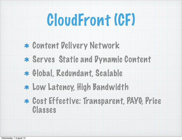 CloudFront (CF)
Content Delivery Network
Serves Static and Dynamic Content
Global, Redundant, Scalable
Low Latency, High Bandwidth
Cost Effective: Transparent, PAYG, Price
Classes
Wednesday, 7 August 13

