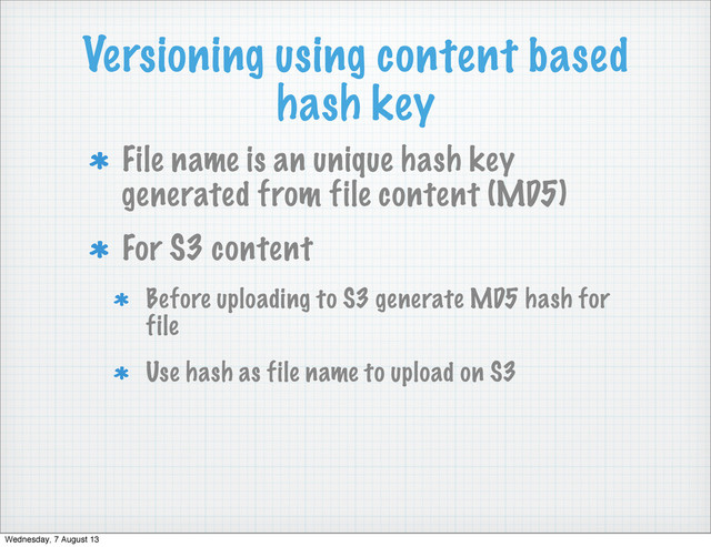 Versioning using content based
hash key
File name is an unique hash key
generated from file content (MD5)
For S3 content
Before uploading to S3 generate MD5 hash for
file
Use hash as file name to upload on S3
Wednesday, 7 August 13
