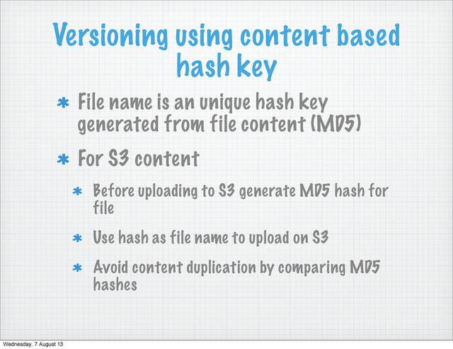 Versioning using content based
hash key
File name is an unique hash key
generated from file content (MD5)
For S3 content
Before uploading to S3 generate MD5 hash for
file
Use hash as file name to upload on S3
Avoid content duplication by comparing MD5
hashes
Wednesday, 7 August 13
