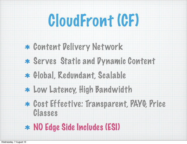 CloudFront (CF)
Content Delivery Network
Serves Static and Dynamic Content
Global, Redundant, Scalable
Low Latency, High Bandwidth
Cost Effective: Transparent, PAYG, Price
Classes
NO Edge Side Includes (ESI)
Wednesday, 7 August 13
