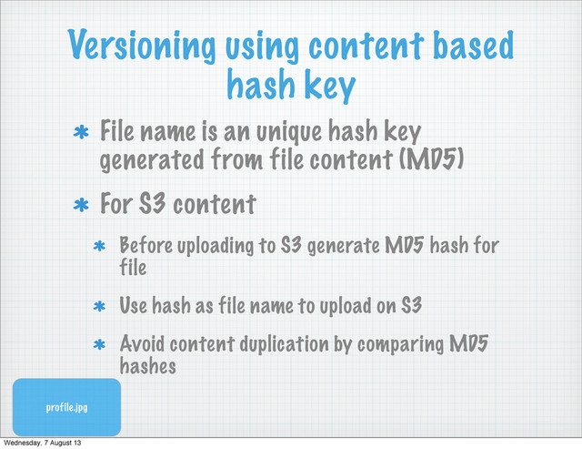 Versioning using content based
hash key
File name is an unique hash key
generated from file content (MD5)
For S3 content
Before uploading to S3 generate MD5 hash for
file
Use hash as file name to upload on S3
Avoid content duplication by comparing MD5
hashes
profile.jpg
Wednesday, 7 August 13
