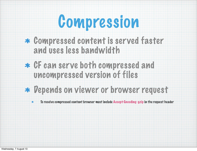 Compression
Compressed content is served faster
and uses less bandwidth
CF can serve both compressed and
uncompressed version of files
Depends on viewer or browser request
To receive compressed content browser must include Accept-Encoding: gzip in the request header
Wednesday, 7 August 13
