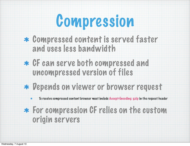 Compression
Compressed content is served faster
and uses less bandwidth
CF can serve both compressed and
uncompressed version of files
Depends on viewer or browser request
To receive compressed content browser must include Accept-Encoding: gzip in the request header
For compression CF relies on the custom
origin servers
Wednesday, 7 August 13
