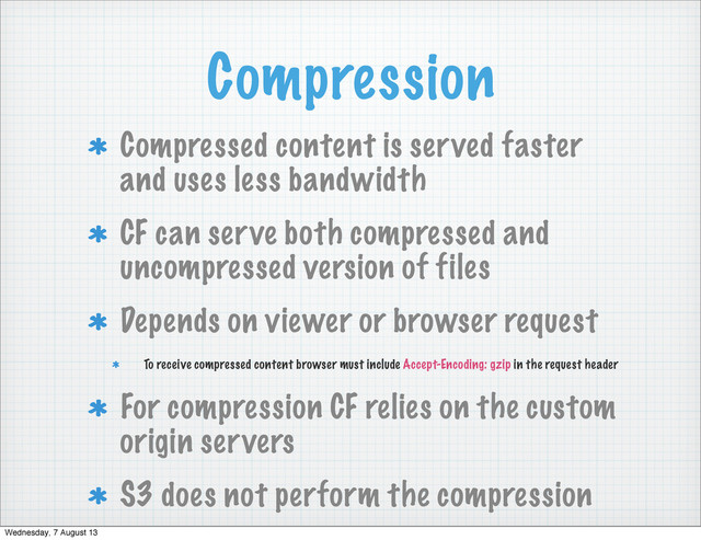 Compression
Compressed content is served faster
and uses less bandwidth
CF can serve both compressed and
uncompressed version of files
Depends on viewer or browser request
To receive compressed content browser must include Accept-Encoding: gzip in the request header
For compression CF relies on the custom
origin servers
S3 does not perform the compression
Wednesday, 7 August 13
