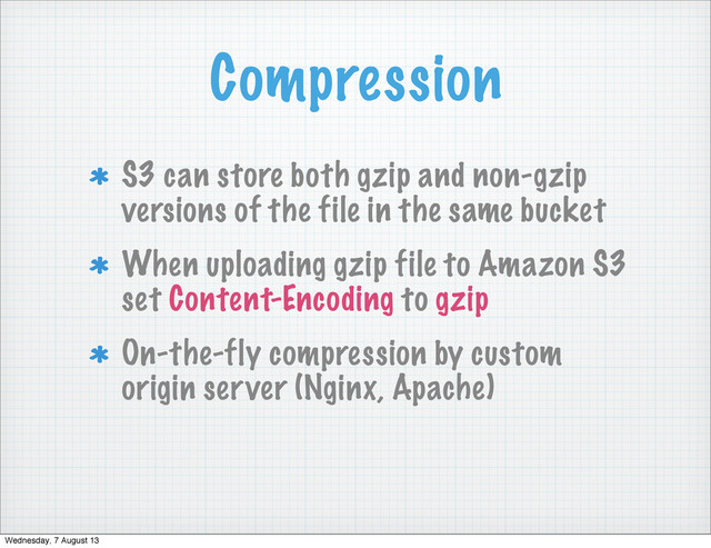Compression
S3 can store both gzip and non-gzip
versions of the file in the same bucket
When uploading gzip file to Amazon S3
set Content-Encoding to gzip
On-the-fly compression by custom
origin server (Nginx, Apache)
Wednesday, 7 August 13
