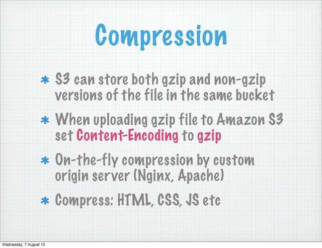Compression
S3 can store both gzip and non-gzip
versions of the file in the same bucket
When uploading gzip file to Amazon S3
set Content-Encoding to gzip
On-the-fly compression by custom
origin server (Nginx, Apache)
Compress: HTML, CSS, JS etc
Wednesday, 7 August 13
