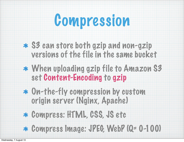 Compression
S3 can store both gzip and non-gzip
versions of the file in the same bucket
When uploading gzip file to Amazon S3
set Content-Encoding to gzip
On-the-fly compression by custom
origin server (Nginx, Apache)
Compress: HTML, CSS, JS etc
Compress Image: JPEG, WebP (Q= 0-100)
Wednesday, 7 August 13

