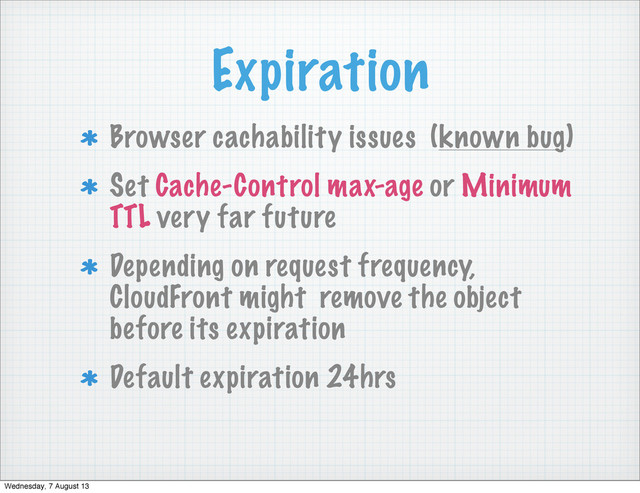 Expiration
Browser cachability issues (known bug)
Set Cache-Control max-age or Minimum
TTL very far future
Depending on request frequency,
CloudFront might remove the object
before its expiration
Default expiration 24hrs
Wednesday, 7 August 13
