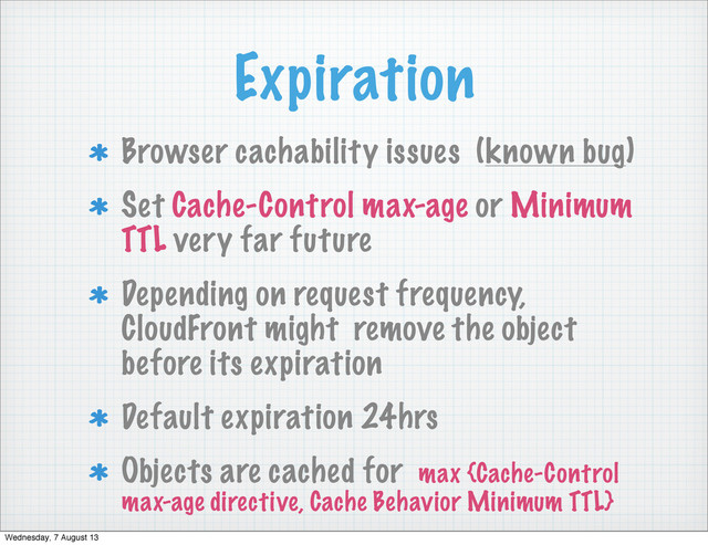 Expiration
Browser cachability issues (known bug)
Set Cache-Control max-age or Minimum
TTL very far future
Depending on request frequency,
CloudFront might remove the object
before its expiration
Default expiration 24hrs
Objects are cached for max {Cache-Control
max-age directive, Cache Behavior Minimum TTL}
Wednesday, 7 August 13
