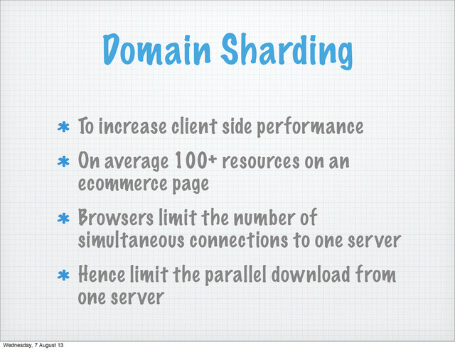 Domain Sharding
To increase client side performance
On average 100+ resources on an
ecommerce page
Browsers limit the number of
simultaneous connections to one server
Hence limit the parallel download from
one server
Wednesday, 7 August 13
