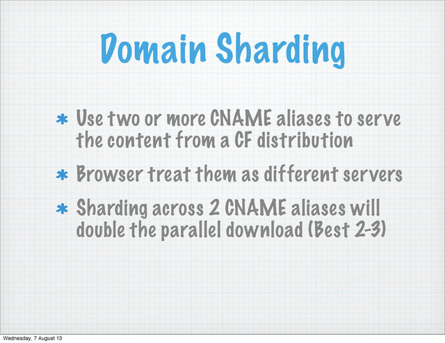 Domain Sharding
Use two or more CNAME aliases to serve
the content from a CF distribution
Browser treat them as different servers
Sharding across 2 CNAME aliases will
double the parallel download (Best 2-3)
Wednesday, 7 August 13
